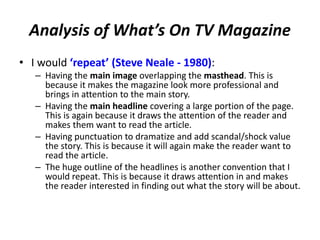 Analysis of What’s On TV Magazine
• I would ‘repeat’ (Steve Neale - 1980):
– Having the main image overlapping the masthead. This is
because it makes the magazine look more professional and
brings in attention to the main story.
– Having the main headline covering a large portion of the page.
This is again because it draws the attention of the reader and
makes them want to read the article.
– Having punctuation to dramatize and add scandal/shock value
the story. This is because it will again make the reader want to
read the article.
– The huge outline of the headlines is another convention that I
would repeat. This is because it draws attention in and makes
the reader interested in finding out what the story will be about.
 