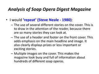 Analysis of Soap Opera Digest Magazine
• I would ‘repeat’ (Steve Neale - 1980):
– The use of several different stories on the cover. This is
to draw in the attention of the reader, because there
are so many stories they can look at.
– The use of a header and footer on the front cover. This
adds emphasis on the main headline and image. It
also clearly displays prizes or less important or
exciting stories.
– Multiple images on the cover. This makes the
magazine look busy and full of information about
hundreds of different soap operas.
 