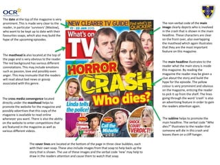 The date at the top of the magazine is very
prominent. This is made very clear to the
reader, in particular ‘survivors’ (Maslow),
who want to be kept up to date with their
favourites soaps, which also may build the
hype of the upcoming episodes.
The masthead is also located at the top of
the page and is very obvious to the reader.
The red background has various different
connotations. This may include emotions
such as passion, love and possibly even
anger. This may insinuate that the readers
will read about bad news or gossip
associated with this genre.
The non-verbal code of the main
image clearly depicts who is involved
in the crash that is shown in the main
headline. These characters are clear
on the front over, also overlapping
the masthead which again illustrates
that they are the most important
feature on this magazine.
The main headline illustrates to the
reader what the main story is inside
this magazine. By reading the
magazine the reader may be given a
clue about the story and build the
hype for the episode. The yellow
colour is very prominent and obvious
on the magazine, enticing the reader
to pick it up from the shelf. The lines
going through the word ‘crash’ is also
an advertising feature in order to gain
the readers attention again.
The cover lines are located at the bottom of the page in three clear bubbles, each
with their own soap. These also include images from that soap to help back up the
story that is shown. The use of these images and the verbal code ‘new’ may help to
draw in the readers attention and cause them to watch that soap.
The cross media convergence located
directly under the masthead helps to
promote the website for the magazine and
possibly advertises that this copy of the
magazine is available to read online
whenever you want. There is also the ability
on the website to enter competitions that
are featured in the magazine as well as
various different videos.
The subline helps to promote the
main headline. The verbal code “Who
dies?” illustrates to the reader that
someone will die in this crash and
leaves them on a cliff hanger.
 