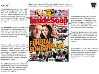 The main headline is located across the very
centre of the cover, in a very prominent
orange text “Funeral Bombshells!”. This
illustrates to the audience that it is the most
important story featured in this magazine.
The word “bombshells” suggests that
something really bad is likely to happen at
this funeral, possibly ruining it. It leaves the
reader on a cliff hanger.
The masthead is located towards the top of
the page, spreading across the entire width
of the cover. It is written in a very bold red
font with a slight shadow to add effect to it
and draw attention. The colour red may
have connotations of danger or possibly
passion which may cause the reader to pick
up a copy.
The sub heading text located in the bottom
left of the page is an exclusive one of a kind
feature that may entice the reader to pick
up a copy as these are pictures they will
only see in this magazine.
The strapline located directly underneath
the masthead states “Every Story! Every
Secret! Every Week!”. This suggests to the
reader that if they want details on all their
favourite soaps, they should buy this
magazine because they have all the gossip
about every story every single week.
The sub-line Quotations that are located to
the right of the main images include quotes
from what some of the character have said
in the coming episodes of that soap. This
may also entice the reader to purchase the
magazine.
The cover lines are located at the bottom of
the page and include an anchoring image of
what actually happens. When the reader
sees this shot on the shelf, it may force
them to stop and think about buying the
magazine.
The main image is located left centre of the
magazine and includes 3 characters from a
soap. This is very prominent on the front
cover and allows the reader to see directly
who is involved in the story that is portrayed
through the main headline.
The price of the magazine is fairly cheap at £1.60. This is very cheap for a
weekly magazine. It is also very affordable for the average working person.
 