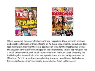 When looking at the covers for both of these magazines, there are both positives
and negatives for both of them. What’s on TV has a very simplistic layout and does
look fairly plain. However there is a good use of fonts for the masthead as well as
the usage of various different images for the cover stories. InsideSoap however has
a much better format, with much more content on the front cover. Generally the
InsideSoap front cover looks a lot more professional and less tacky compared to
What’s on TV. If it came down to replicating features, I would most likely choose
from InsideSoap as they’re generally a much better finish to their cover.
 