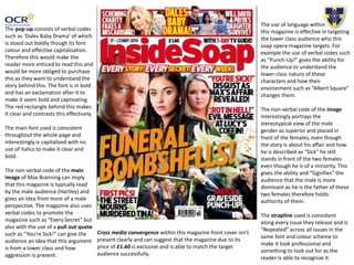 The pop-up consists of verbal codes
such as ‘Dales Baby Drama’ of which
is stood out boldly though its font
colour and effective capitalisation.
Therefore this would make the
reader more enticed to read this and
would be more obliged to purchase
this as they want to understand the
story behind this. The font is in bold
and has an exclamation after it to
make it seem bold and captivating.
The red rectangle behind this makes
it clear and contrasts this effectively.
The main font used is consistent
throughout the whole page and
interestingly is capitalised with no
use of italics to make it clear and
bold.
The non-verbal code of the main
image of Max Branning can imply
that this magazine is typically read
by the male audience (Hartley) and
gives an idea from more of a male
perspective. The magazine also uses
verbal codes to promote the
magazine such as “Every Secret” but
also with the use of a pull out quote
such as “You’re Sick!” can give the
audience an idea that this argument
is from a lower class and how
aggression is present.
The use of language within
this magazine is effective in targeting
the lower class audience who this
soap opera magazine targets. For
example the use of verbal codes such
as “Punch-Up!” gives the ability for
the audience to understand the
lower class nature of these
characters and how their
environment such as “Albert Square”
changes them.
The non-verbal code of the image
interestingly portrays the
stereotypical view of the male
gender as superior and placed in
front of the females, even though
the story is about his affair and how
he is described as “Sick” he still
stands in front of the two females
even though he is of a minority. This
gives the ability and “Signifies” the
audience that the male is more
dominant as he is the father of these
two females therefore holds
authority of them.
The strapline used is consistent
along every issue they release and is
“Repeated” across all issues in the
same font and colour scheme to
make it look professional and
something to look out for as the
reader is able to recognize it.
Cross media convergence within this magazine front cover isn’t
present clearly and can suggest that the magazine due to its
price of £1.60 is exclusive and is able to match the target
audience successfully.
 
