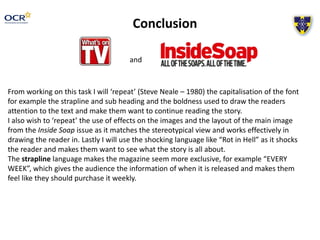 Conclusion
and
From working on this task I will ‘repeat’ (Steve Neale – 1980) the capitalisation of the font
for example the strapline and sub heading and the boldness used to draw the readers
attention to the text and make them want to continue reading the story.
I also wish to ‘repeat’ the use of effects on the images and the layout of the main image
from the Inside Soap issue as it matches the stereotypical view and works effectively in
drawing the reader in. Lastly I will use the shocking language like “Rot in Hell” as it shocks
the reader and makes them want to see what the story is all about.
The strapline language makes the magazine seem more exclusive, for example “EVERY
WEEK”, which gives the audience the information of when it is released and makes them
feel like they should purchase it weekly.
 