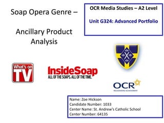 Soap Opera Genre –
Ancillary Product
Analysis
Name: Zoe Hickson
Candidate Number: 1033
Center Name: St. Andrew’s Catholic School
Center Number: 64135
OCR Media Studies – A2 Level
Unit G324: Advanced Portfolio
 