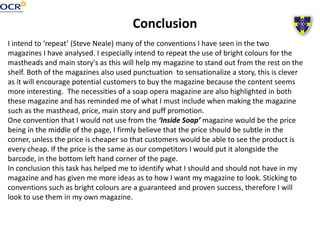Conclusion
I intend to ‘repeat’ (Steve Neale) many of the conventions I have seen in the two
magazines I have analysed. I especially intend to repeat the use of bright colours for the
mastheads and main story's as this will help my magazine to stand out from the rest on the
shelf. Both of the magazines also used punctuation to sensationalize a story, this is clever
as it will encourage potential customers to buy the magazine because the content seems
more interesting. The necessities of a soap opera magazine are also highlighted in both
these magazine and has reminded me of what I must include when making the magazine
such as the masthead, price, main story and puff promotion.
One convention that I would not use from the ‘Inside Soap’ magazine would be the price
being in the middle of the page, I firmly believe that the price should be subtle in the
corner, unless the price is cheaper so that customers would be able to see the product is
every cheap. If the price is the same as our competitors I would put it alongside the
barcode, in the bottom left hand corner of the page.
In conclusion this task has helped me to identify what I should and should not have in my
magazine and has given me more ideas as to how I want my magazine to look. Sticking to
conventions such as bright colours are a guaranteed and proven success, therefore I will
look to use them in my own magazine.
 