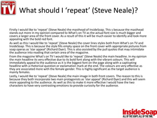 What should I ‘repeat’ (Steve Neale)?
Firstly I would like to ‘repeat’ (Steve Neale) the masthead of InsideSoap. This s because the masthead
stands out more in my opinion compared to What’s on TV as the actual font size is much bigger and
covers a larger area of the front cover. As a result of this it will be much easier to identify and look more
appealing with the bold red font.
As well as this I would like to ‘repeat’ (Steve Neale) the cover lines styles both from What’s on TV and
InsideSoap. This is because the style fills empty space on the front cover with appropriate pictures from
soap operas as ‘star appeal’ (Richard Dyer). This is also assisted by the pull quotes that may intimidate
the audience into reading that certain area of the magazine.
From the magazine What's on TV I would like to ‘repeat’ (Steve Neale) the main headline. In my opinion
the main headline its very effective due to its bold font along with the vibrant colours. This will
immediately appeal to the audience as it is the biggest font on the page along with a captivating
headline with a rhetorical question or exclamation mark at the end. The colours are very effective as
they are associated more with the female gender. This is highly significant as the target audience is
mainly females.
Lastly, I would like to ‘repeat’ (Steve Neale) the main image in both front covers. The reason to this is
because they both incorporate two main protagonists as ‘star appeal’ (Richard Dyer) and this will seem
more appealing to the audience. As well as this to make it more effective I would have the two
characters to have very contrasting emotions to provide curiosity for the audience.
 