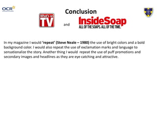 Conclusion
and
In my magazine I would ‘repeat’ (Steve Neale – 1980) the use of bright colors and a bold
background color. I would also repeat the use of exclamation marks and language to
sensationalize the story. Another thing I would repeat the use of puff promotions and
secondary images and headlines as they are eye catching and attractive.
 
