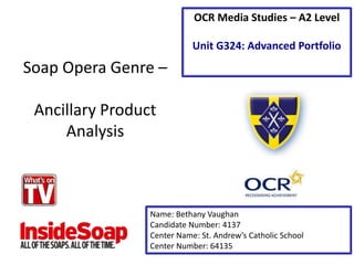 Soap Opera Genre –
Ancillary Product
Analysis
Name: Bethany Vaughan
Candidate Number: 4137
Center Name: St. Andrew’s Catholic School
Center Number: 64135
OCR Media Studies – A2 Level
Unit G324: Advanced Portfolio
 