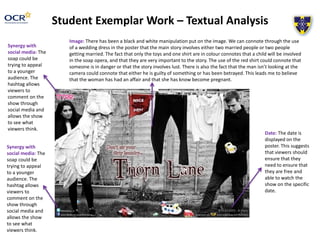 Student Exemplar Work – Textual Analysis 
Image: There has been a black and white manipulation put on the image. We can connote through the use 
of a wedding dress in the poster that the main story involves either two married people or two people 
getting married. The fact that only the toys and one shirt are in colour connotes that a child will be involved 
in the soap opera, and that they are very important to the story. The use of the red shirt could connote that 
someone is in danger or that the story involves lust. There is also the fact that the man isn’t looking at the 
camera could connote that either he is guilty of something or has been betrayed. This leads me to believe 
that the woman has had an affair and that she has know become pregnant. 
Synergy with 
social media: The 
soap could be 
trying to appeal 
to a younger 
audience. The 
hashtag allows 
viewers to 
comment on the 
show through 
social media and 
allows the show 
to see what 
viewers think. 
Synergy with 
social media: The 
soap could be 
trying to appeal 
to a younger 
audience. The 
hashtag allows 
viewers to 
comment on the 
show through 
social media and 
allows the show 
to see what 
viewers think. 
Date: The date is 
displayed on the 
poster. This suggests 
that viewers should 
ensure that they 
need to ensure that 
they are free and 
able to watch the 
show on the specific 
date. 
 