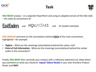 Task 
YOU MUST analyse – in a separate PowerPoint and using an adapted version of the title slide 
– the codes & conventions of: 
and 
and X1 student exemplar 
YOU SHOULD comment on the connotations behind EACH of the main conventions 
highlighted – for example: 
• Tagline – What are the meanings (connotations) behind the colour red? 
• Point of Call information - What are the meanings (connotations) behind the verbal 
codes in this convention? 
Finally, YOU MUST then conclude your analysis with a reflective statement (x1 slide) where 
you comment on what you intend to ‘repeat’ (Steve Neale) in your own Ancillary Product 
Poster and WHY 
