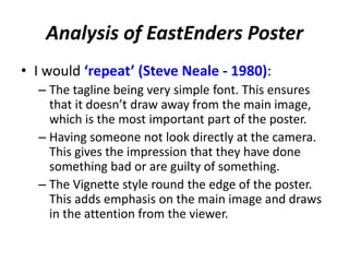 Analysis of EastEnders Poster 
• I would ‘repeat’ (Steve Neale - 1980): 
– The tagline being very simple font. This ensures 
that it doesn’t draw away from the main image, 
which is the most important part of the poster. 
– Having someone not look directly at the camera. 
This gives the impression that they have done 
something bad or are guilty of something. 
– The Vignette style round the edge of the poster. 
This adds emphasis on the main image and draws 
in the attention from the viewer. 
 