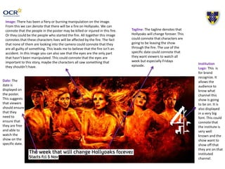 Image: There has been a fiery or burning manipulation on the image. 
From this we can denote that there will be a fire on Hollyoaks. We can 
connote that the people in the poster may be killed or injured in this fire. 
Or they could be the people who started the fire. All together this image 
connotes that these characters lives will be affected by the fire. The fact 
that none of them are looking into the camera could connote that they 
are all guilty of something. This leads me to believe that the fire isn’t an 
accident. In this image you can also see that the eyes are the only part 
that hasn’t been manipulated. This could connote that the eyes are 
important to this story, maybe the characters all saw something that 
they shouldn’t have. 
Tagline: The tagline denotes that 
Hollyoaks will change forever. This 
could connote that characters are 
going to be leaving the show 
through the fire. The use of the 
specific date could connote that 
they want viewers to watch all 
week but especially Fridays 
episode. Institution 
Logo: This is 
for brand 
recognize. It 
allows the 
audience to 
know what 
channel this 
show is going 
to be on. It is 
also displayed 
in a very big 
font. This could 
connote that 
the institute is 
very well 
known and the 
show want to 
show off that 
they are on that 
instituted 
channel. 
Date: The 
date is 
displayed on 
the poster. 
This suggests 
that viewers 
should ensure 
that they 
need to 
ensure that 
they are free 
and able to 
watch the 
show on the 
specific date. 
 
