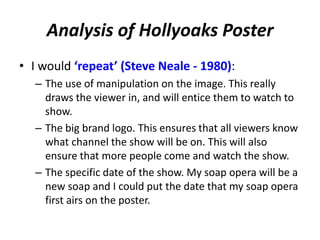 Analysis of Hollyoaks Poster 
• I would ‘repeat’ (Steve Neale - 1980): 
– The use of manipulation on the image. This really 
draws the viewer in, and will entice them to watch to 
show. 
– The big brand logo. This ensures that all viewers know 
what channel the show will be on. This will also 
ensure that more people come and watch the show. 
– The specific date of the show. My soap opera will be a 
new soap and I could put the date that my soap opera 
first airs on the poster. 
 
