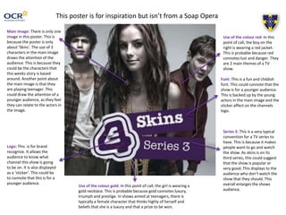This poster is for inspiration but isn’t from a Soap Opera 
Main image: There is only one 
image in this poster. This is 
because the poster is only 
about ‘Skins’. The use of 3 
characters in the main image 
draws the attention of the 
audience. This is because they 
could be the characters that 
this weeks story is based 
around. Another point about 
the main image is that they 
are playing teenager. This 
could draw the attention of a 
younger audience, as they feel 
they can relate to the actors in 
the image. 
Logo: This is for brand 
recognize. It allows the 
audience to know what 
channel this show is going 
to be on. It is also displayed 
as a ‘sticker’. This could be 
to connote that this is for a 
younger audience. 
Use of the colour red: In this 
point of call, the boy on the 
right is wearing a red jacket. 
This is probable because red 
connotes lust and danger. They 
are 2 main themes of a TV 
show. 
Font: This is a fun and childish 
font. This could connote that the 
show is for a younger audience. 
This is backed up by the young 
actors in the main image and the 
sticker affect on the channels 
logo. 
Series 3: This is a very typical 
convention for a TV series to 
have. This is because it makes 
people want to go and watch 
the show. As skins is on its 
third series, this could suggest 
that the show is popular or 
very good. This displays to the 
audience who don’t watch the 
show that they should. This 
overall enlarges the shows 
audience. 
Use of the colour gold: In this point of call, the girl is wearing a 
gold necklace. This is probable because gold connotes luxury, 
triumph and prestige. In shows aimed at teenagers, there is 
typically a female character that thinks highly of herself and 
beliefs that she is a luxury and that a prize to be won. 
 
