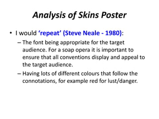 Analysis of Skins Poster 
• I would ‘repeat’ (Steve Neale - 1980): 
– The font being appropriate for the target 
audience. For a soap opera it is important to 
ensure that all conventions display and appeal to 
the target audience. 
– Having lots of different colours that follow the 
connotations, for example red for lust/danger. 
 