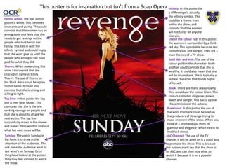 Infinity: In this poster the 
g of Revenge is actually 
the infinity symbol. This 
could be a theme from 
within the show, and 
connote that the women 
will not fail or let anyone 
else win. 
Use of the colour red: In this poster, 
the women is surrounded by a thick 
red sky. This is probable because red 
connotes lust and danger. They are 2 
main themes of a TV show. 
This poster is for inspiration but isn’t from a Soap Opera 
Font is white: The text on this 
poster is white. This connotes 
innocents and purity. This could 
connote that the women has be 
wrong done and feels that she 
needs to get revenge on the 
people who hurt her or her 
family. This ties in with the 
infinity symbol and could imply 
that she wont give up until the 
people who wronged her have 
paid for what they did. 
Sunday: The use of Sunday in 
big fonts is to draw in the 
attention of the audience. This 
will make the audience what to 
see what’s on Sunday. Once 
they have looked at the poster 
they may feel inclined to watch 
the show. 
Gold Skin and Hair: The use of the 
colour gold on the characters body 
and hair could connote that she is 
wealthy. It could also mean that she 
will be triumphant. She is typically a 
female character that thinks highly 
of herself. 
Black: There are many reasons why 
they would use the colour black. This 
colours connotes elegance, power, 
death and danger. This backs up the 
characteristics of the actress. 
Thorns: When researching this 
show I discovered that the 
characters name is ‘Emily 
Thorn’. The use of thorns on 
the black dress could be a play 
on her name. It could also 
connote that she is strong and 
willing to fight. 
Tag Line: In this poster the tag 
line is ‘Her Next Move’. This 
connotes that she is the one 
seeking revenge on people and 
that she is about to attack her 
next victim. The tag line 
successfully draws in the viewer 
and makes them what to find out 
what her next move will be. 
Premieres: In this poster the use of 
the word Premiere could be seen as 
the producers of Revenge trying to 
make an event of the show. When you 
think of a premiere you think of 
glamour and elegance (which ties in to 
the black dress). 
ABC Channel: The use of the TV 
channel it will be aired on is a good way 
to promote the show. This is because 
the audience will see that the show is 
on ABC and can then may what to 
watch it because it is on a popular 
channel. 
 