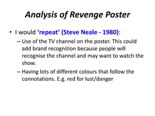 Analysis of Revenge Poster 
• I would ‘repeat’ (Steve Neale - 1980): 
– Use of the TV channel on the poster. This could 
add brand recognition because people will 
recognise the channel and may want to watch the 
show. 
– Having lots of different colours that follow the 
connotations. E.g. red for lust/danger 
 