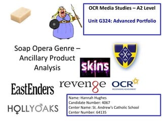 Soap Opera Genre – 
Ancillary Product 
Analysis 
OCR Media Studies – A2 Level 
Unit G324: Advanced Portfolio 
Name: Hannah Hughes 
Candidate Number: 4067 
Center Name: St. Andrew’s Catholic School 
Center Number: 64135 
 