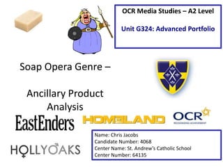 Soap Opera Genre – 
Ancillary Product 
Analysis 
OCR Media Studies – A2 Level 
Unit G324: Advanced Portfolio 
Name: Chris Jacobs 
Candidate Number: 4068 
Center Name: St. Andrew’s Catholic School 
Center Number: 64135 
 