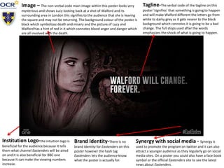 Tagline-The verbal code of the tagline on this
poster ‘signifies’ that something is going to happen
and will make Walford different the letters go from
white to darky grey as it gets nearer to the black
background which connotes it is going to be a bad
change. The full stops used after the words
emphasizes the shock of what is going to happen.
Image – The non-verbal code main image within this poster looks very
mysterious and shows Lucy looking back at a shot of Walford and its
surrounding area in London this signifies to the audience that she is leaving
the square and may not be returning. The background colour of the poster is
black which symbolizes death and misery and the picture of Lucy and
Walford has a hint of red in it which connotes blood anger and danger which
are all involved with the death.
Synergy with social media - Synergy is
used to promote the program on twitter and it can also
attract a younger audience as they regularly go on social
media sites. On a poster you could also have a face book
symbol or the official Eastenders site to see the latest
news about Eastenders.
Institution Logo-the intuition logo is
beneficial for the audience because it tells
them what channel Eastenders will be aired
on and it is also beneficial for BBC one
because It can make the viewing numbers
increase.
Brand Identity-There is no
brand identity for Eastenders on this
poster however the hash tag
Eastenders lets the audience know
what the poster is actually for.
 