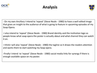 Analysis
- On my own Ancillary I intend to ‘repeat’ (Steve Neale - 1980) to have a well edited image
that gives an insight to the audience of what is going to feature in upcoming episodes of my
Soap Opera.
-I also intend to ‘repeat’ (Steve Neale - 1980) Brand identity and the institution logo so
people know what soap opera the poster is actually about and what channel they can watch
it on.
-I think I will also ‘repeat’ (Steve Neale - 1980) the tagline so it draws the readers attention
and wants them to start watching my Soap opera.
-Finally I intend to ‘repeat’ (Steve Neale - 1980) social media links for synergy if there is
enough available space on my poster.
 