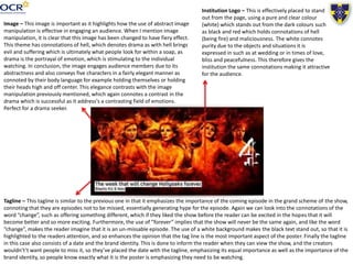 Image – This image is important as it highlights how the use of abstract image
manipulation is effective in engaging an audience. When I mention image
manipulation, it is clear that this image has been changed to have fiery effect.
This theme has connotations of hell, which denotes drama as with hell brings
evil and suffering which is ultimately what people look for within a soap, as
drama is the portrayal of emotion, which is stimulating to the individual
watching. In conclusion, the image engages audience members due to its
abstractness and also conveys five characters in a fairly elegant manner as
connoted by their body language for example holding themselves or holding
their heads high and off center. This elegance contrasts with the image
manipulation previously mentioned, which again connotes a contrast in the
drama which is successful as it address's a contrasting field of emotions.
Perfect for a drama seeker.
Institution Logo – This is effectively placed to stand
out from the page, using a pure and clear colour
(white) which stands out from the dark colours such
as black and red which holds connotations of hell
(being fire) and maliciousness. The white connotes
purity due to the objects and situations it is
expressed in such as at wedding or in times of love,
bliss and peacefulness. This therefore gives the
institution the same connotations making it attractive
for the audience.
Tagline – This tagline is similar to the previous one in that it emphasizes the importance of the coming episode in the grand scheme of the show,
connoting that they are episodes not to be missed, essentially generating hype for the episode. Again we can look into the connotations of the
word “change”, such as offering something different, which if they liked the show before the reader can be excited in the hopes that it will
become better and so more exciting. Furthermore, the use of ”forever” implies that the show will never be the same again, and like the word
“change”, makes the reader imagine that it is an un-missable episode. The use of a white background makes the black text stand out, so that it is
highlighted to the readers attention, and so enhances the opinion that the tag line is the most important aspect of the poster. Finally the tagline
in this case also consists of a date and the brand identity. This is done to inform the reader when they can view the show, and the creators
wouldn't’t want people to miss it, so they’ve placed the date with the tagline, emphasizing its equal importance as well as the importance of the
brand identity, so people know exactly what it is the poster is emphasizing they need to be watching.
 