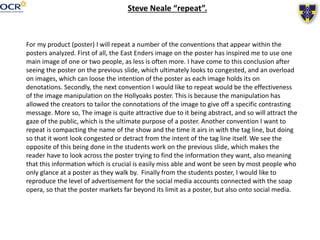 Steve Neale “repeat”.
For my product (poster) I will repeat a number of the conventions that appear within the
posters analyzed. First of all, the East Enders image on the poster has inspired me to use one
main image of one or two people, as less is often more. I have come to this conclusion after
seeing the poster on the previous slide, which ultimately looks to congested, and an overload
on images, which can loose the intention of the poster as each image holds its on
denotations. Secondly, the next convention I would like to repeat would be the effectiveness
of the image manipulation on the Hollyoaks poster. This is because the manipulation has
allowed the creators to tailor the connotations of the image to give off a specific contrasting
message. More so, The image is quite attractive due to it being abstract, and so will attract the
gaze of the public, which is the ultimate purpose of a poster. Another convention I want to
repeat is compacting the name of the show and the time it airs in with the tag line, but doing
so that it wont look congested or detract from the intent of the tag line itself. We see the
opposite of this being done in the students work on the previous slide, which makes the
reader have to look across the poster trying to find the information they want, also meaning
that this information which is crucial is easily miss able and wont be seen by most people who
only glance at a poster as they walk by. Finally from the students poster, I would like to
reproduce the level of advertisement for the social media accounts connected with the soap
opera, so that the poster markets far beyond its limit as a poster, but also onto social media.
 