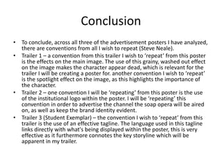 Conclusion
• To conclude, across all three of the advertisement posters I have analyzed,
there are conventions from all I wish to repeat (Steve Neale).
• Trailer 1 – a convention from this trailer I wish to ‘repeat’ from this poster
is the effects on the main image. The use of this grainy, washed out effect
on the image makes the character appear dead, which is relevant for the
trailer I will be creating a poster for. another convention I wish to ‘repeat’
is the spotlight effect on the image, as this highlights the importance of
the character.
• Trailer 2 – one convention I will be ‘repeating’ from this poster is the use
of the institutional logo within the poster. I will be ‘repeating’ this
convention in order to advertise the channel the soap opera will be aired
on, as well as keep the brand identity evident.
• Trailer 3 (Student Exemplar) – the convention I wish to ‘repeat’ from this
trailer is the use of an effective tagline. The language used in this tagline
links directly with what's being displayed within the poster, this is very
effective as it furthermore connotes the key storyline which will be
apparent in my trailer.
 