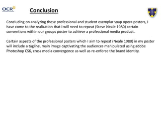 Conclusion
Concluding on analyzing these professional and student exemplar soap opera posters, I
have come to the realization that I will need to repeat (Steve Neale 1980) certain
conventions within our groups poster to achieve a professional media product.
Certain aspects of the professional posters which I aim to repeat (Neale 1980) in my poster
will include a tagline, main image captivating the audiences manipulated using adobe
Photoshop CS6, cross media convergence as well as re-enforce the brand identity.
 