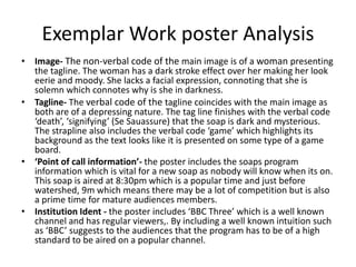 Exemplar Work poster Analysis
• Image- The non-verbal code of the main image is of a woman presenting
the tagline. The woman has a dark stroke effect over her making her look
eerie and moody. She lacks a facial expression, connoting that she is
solemn which connotes why is she in darkness.
• Tagline- The verbal code of the tagline coincides with the main image as
both are of a depressing nature. The tag line finishes with the verbal code
‘death’, ‘signifying’ (Se Sauassure) that the soap is dark and mysterious.
The strapline also includes the verbal code ‘game’ which highlights its
background as the text looks like it is presented on some type of a game
board.
• ‘Point of call information’- the poster includes the soaps program
information which is vital for a new soap as nobody will know when its on.
This soap is aired at 8:30pm which is a popular time and just before
watershed, 9m which means there may be a lot of competition but is also
a prime time for mature audiences members.
• Institution Ident - the poster includes ‘BBC Three’ which is a well known
channel and has regular viewers,. By including a well known intuition such
as ‘BBC’ suggests to the audiences that the program has to be of a high
standard to be aired on a popular channel.
 