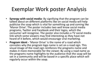 Exemplar Work poster Analysis
• Synergy with social media- By signifying that the program can be
talked about on different platforms like on social media will help
publicise the soap which is vital for something up and coming like
‘Manor Drive’. The poster includes two well know social media
programs, Twitter and Facebook and their logos, which the
consumer will recognise. The poster also includes a TV social media
link which some viewers may find interesting as they have not
heard of it before, which would encourage viral marketing.
• Program Ident - ‘Manor Drive’ is the name of a road which
connotes why the program logo name is set on a road sign. This
visual image of the road sign reinforces the programs name and
makes it more memorable for the viewer. By using a road name as
the programs name highlights to the audience that the soap will be
set in a community and will be based in a specific place which will
regularly occur within the soap.
 
