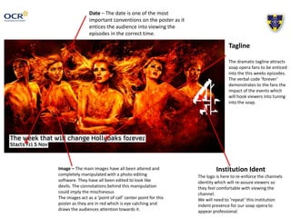 Image – The main images have all been altered and
completely manipulated with a photo editing
software. They have all been edited to look like
devils. The connotations behind this manipulation
could imply the mischievous
The images act as a ‘point of call’ center point for this
poster as they are in red which is eye catching and
draws the audiences attention towards it.
Institution Ident
The logo is here to re-enforce the channels
identity which will re-assure viewers so
they feel comfortable with viewing the
channel.
We will need to ‘repeat’ this institution
indent presence for our soap opera to
appear professional.
Tagline
The dramatic tagline attracts
soap opera fans to be enticed
into the this weeks episodes.
The verbal code ‘forever’
demonstrates to the fans the
impact of the events which
will hook viewers into tuning
into the soap.
Date – The date is one of the most
important conventions on the poster as it
entices the audience into viewing the
episodes in the correct time.
 