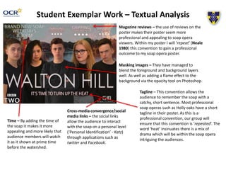 Student Exemplar Work – Textual Analysis
Magazine reviews – the use of reviews on the
poster makes their poster seem more
professional and appealing to soap opera
viewers. Within my poster I will ‘repeat’ (Neale
1980) this convention to gain a professional
outcome to my soap opera poster.
Masking images – They have managed to
blend the foreground and background layers
well. As well as adding a flame effect to the
background via the opacity tool on Photoshop.
Tagline – This convention allows the
audience to remember the soap with a
catchy, short sentence. Most professional
soap operas such as Holly oaks have a short
tagline in their poster. As this is a
professional convention, our group will
ensure that this convention is ‘repeated’. The
word ‘heat’ insinuates there is a mix of
drama which will be within the soap opera
intriguing the audiences.
Cross-media convergence/social
media links – the social links
allow the audience to interact
with the soap on a personal level
(‘Personal Identification’ - Katz)
through applications such as
twitter and Facebook.
Time – By adding the time of
the soap it makes it more
appealing and more likely that
audience members will watch
it as it shown at prime time
before the watershed.
 
