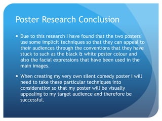 Poster Research Conclusion
 Due to this research I have found that the two posters
  use some implicit techniques so that they can appeal to
  their audiences through the conventions that they have
  stuck to such as the black & white poster colour and
  also the facial expressions that have been used in the
  main images.

 When creating my very own silent comedy poster I will
  need to take these particular techniques into
  consideration so that my poster will be visually
  appealing to my target audience and therefore be
  successful.
 