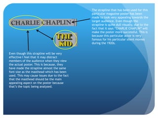 The strapline that has been used for this
                                              particular magazine poster has been
                                              made to look very appealing towards the
                                              target audience. Even though the
                                              strapline is quite dull visually, due to the
                                              fact that it says “CHARLIE CHAPLIN” will
                                              make the poster more successful. This is
                                              because this particular actor is very
                                              famous for his particular silent movies
                                              during the 1920s.


Even though this strapline will be very
effective I feel that it may distract
members of the audience when they view
the actual poster. This is because, they
have made the strapline almost the same
font size as the masthead which has been
used. This may cause issues due to the fact
that the masthead should be the main
appealing aspect on the poster because
that’s the topic being analysed.
 