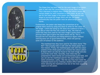The Shape that has been used for the main image of the poster
    links in well with the conventions of an actual silent movie.
    This is because in original silent movies the editors would use
    various shapes for each transition to each scene. As you can
    see for the main image in the poster they have used an oval
    shape to surround the image which will tell the reader
    automatically that the poster must be advertising a silent
    movie.
Furthermore, the poster also keeps the conventions of an
original silent movie by using only black & white for the colour of
the image. I think that doing so will allow the audience to have a
rough idea of what the film will consist of. Also, the mise-en-
scene that they have used for the main image is quite smart as it
portrays what type of genre the silent movie will be. This is
because the two characters are hiding behind an object without
noticing some sort of guard behind them, which will portray
some sort of humour to the audience.
       The masthead that they have used for the silent movie “The
       Kid” I feel actually links in well with the whole poster for a
       few reasons. Firstly, the masthead goes well with the colour
       scheme of the whole poster as it involves the colours yellow
       & black which can also be found on the main image and also
       one of the cover lines. Secondly, most titles that are
       presented for silent movies are conventionally quite bold, and
       you can see the masthead used for this poem follows the
       same conventions. Lastly, I like the way they have made the
       masthead stand out by creating a shadow effect behind each
       letter allowing the masthead to be one of the most appealing
       aspects on the poster.
 