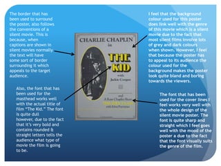 The border that has             I feel that the background
been used to surround           colour used for this poster
the poster, also follows        does link well with the genre
the conventions of a            of this movie which is a silent
silent movie. This is           movie due to the fact that
because, when                   most silent films involve lots
captions are shown in           of grey and dark colours
silent movies normally          when shown. However, I feel
the text will have              that because the poster has
some sort of border             to appeal to its audience the
surrounding it which            colour used for the
appeals to the target           background makes the poster
audience.                       look quite bland and boring
                                towards the viewers.
   Also, the font that has
   been used for the                 The font that has been
   masthead works well               used for the cover lines I
   with the actual title of          feel works very well with
   film “The Kid.” The font          the whole design of the
   is quite dull                     silent movie poster. The
   however, due to the fact          font is quite sharp and
   that it’s very bold and           straight which I feel goes
   contains rounded &                well with the mood of the
   straight letters tells the        poster a due to the fact
   audience what type of             that the font visually suits
   movie the film is going           the genre of the film.
   to be.
 