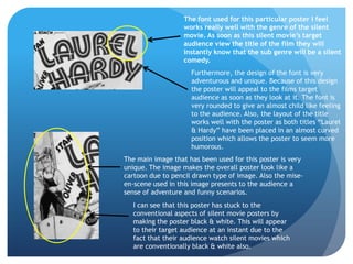 The font used for this particular poster I feel
                   works really well with the genre of the silent
                   movie. As soon as this silent movie’s target
                   audience view the title of the film they will
                   instantly know that the sub genre will be a silent
                   comedy.
                     Furthermore, the design of the font is very
                     adventurous and unique. Because of this design
                     the poster will appeal to the films target
                     audience as soon as they look at it. The font is
                     very rounded to give an almost child like feeling
                     to the audience. Also, the layout of the title
                     works well with the poster as both titles “Laurel
                     & Hardy” have been placed in an almost curved
                     position which allows the poster to seem more
                     humorous.
The main image that has been used for this poster is very
unique. The image makes the overall poster look like a
cartoon due to pencil drawn type of image. Also the mise-
en-scene used in this image presents to the audience a
sense of adventure and funny scenarios.
  I can see that this poster has stuck to the
  conventional aspects of silent movie posters by
  making the poster black & white. This will appear
  to their target audience at an instant due to the
  fact that their audience watch silent movies which
  are conventionally black & white also.
 