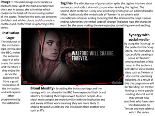 Tagline- The effective use of punctuation splits the tagline into two short
sentences, and adds a dramatic pause when reading the tagline. The
second short sentence is only one word long which gives an added dramatic
effect. Additionally the verbal code of ‘forever’ is an adverb with
connotations of never ending meaning that the drama in the soap is never
ending. Moreover, the verbal code of ‘change’ indicates how the character
won’t be the same making the new episodes something new and exciting.
Image – The main image incorporates a
medium close-up of the main character but
she is not in colour, she is in white which
contrasts the black of the remaining section
of the poster. Therefore the contrast between
the black and white colours could connote a
contrast and conflict that is upcoming in the
series.
Synergy with
social media-
By using the ‘hashtag’ in
the poster for the Soap
Opera, the institution is
successfully creating a
sense of ‘fandom’
among watchers of the
soap as the audience
will take to social media
sites such as Twitter to
discuss the upcoming
episodes. As a result of
this the programme will
be ‘trending’ on Twitter
leading to more people
reading about it and it
may attract new
watchers who have seen
the discussion on
Twitter and now wish to
watch the series.
Institution
Logo-
The inclusion of
the institution
logo, in this case
the BBC, makes
the audience
aware of who
made the series
and therefore if
they enjoy the
series the
audience will
have a good
impression of
the institution
and will explore
other
programmes by
the institution.
Brand Identity- By adding the institution logo and the
synergy with social media the BBC have expanded their brand
identity by making their logo viewed by more people. As a
result more people are more familiar with the institution and
and aware of their work meaning they are more likely to
choose to watch a series by this institution than another one
such as ITV.
 