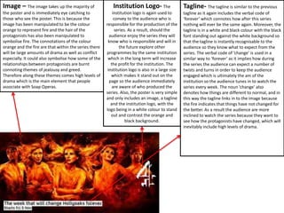 Image – The image takes up the majority of
the poster and is immediately eye catching to
those who see the poster. This is because the
image has been manipulated to be the colour
orange to represent fire and the hair of the
protagonists has also been manipulated to
symbolise fire. The connotations of the colour
orange and the fire are that within the series there
will be large amounts of drama as well as conflict
especially. It could also symbolise how some of the
relationships between protagonists are burnt
connoting themes of jealousy and greed.
Therefore along these themes comes high levels of
drama which is the main element that people
associate with Soap Operas.
Institution Logo- The
institution logo is again used to
convey to the audience who is
responsible for the production of the
series. As a result, should the
audience enjoy the series they will
know who is responsible and will in
the future explore other
programmes by the same institution
which in the long term will increase
the profit for the institution. The
institution logo is also in a large size
which makes it stand out on the
page so the audience immediately
are aware of who produced the
series. Also, the poster is very simple
and only includes an image, a tagline
and the institution logo, with the
logo being in a white colour to stand
out and contrast the orange and
black background.
Tagline- The tagline is similar to the previous
tagline as it again includes the verbal code of
‘forever’ which connotes how after this series
nothing will ever be the same again. Moreover, the
tagline is in a white and black colour with the black
font standing out against the white background so
that the tagline is instantly recognisable to the
audience so they know what to expect from the
series. The verbal code of ‘change’ is used in a
similar way to ‘forever’ as it implies how during
the series the audience can expect a number of
twists and turns in order to keep the audience
engaged which is ultimately the am of the
institution so the audience tunes in to watch the
series every week. The noun ‘change’ also
denotes how things are different to normal, and in
this way the tagline links in to the image because
the fire indicates that things have not changed for
the better. As a result the audience are more
inclined to watch the series because they want to
see how the protagonists have changed, which will
inevitably include high levels of drama.
 