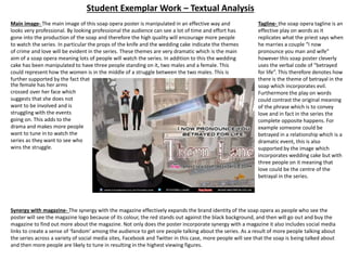 Student Exemplar Work – Textual Analysis
Tagline- the soap opera tagline is an
effective play on words as it
replicates what the priest says when
he marries a couple “I now
pronounce you man and wife”
however this soap poster cleverly
uses the verbal code of “betrayed
for life”. This therefore denotes how
there is the theme of betrayal in the
soap which incorporates evil.
Furthermore the play on words
could contrast the original meaning
of the phrase which is to convey
love and in fact in the series the
complete opposite happens. For
example someone could be
betrayed in a relationship which is a
dramatic event, this is also
supported by the image which
incorporates wedding cake but with
three people on it meaning that
love could be the centre of the
betrayal in the series.
Synergy with magazine- The synergy with the magazine effectively expands the brand identity of the soap opera as people who see the
poster will see the magazine logo because of its colour, the red stands out against the black background, and then will go out and buy the
magazine to find out more about the magazine. Not only does the poster incorporate synergy with a magazine it also includes social media
links to create a sense of ‘fandom’ among the audience to get ore people talking about the series. As a result of more people talking about
the series across a variety of social media sites, Facebook and Twitter in this case, more people will see that the soap is being talked about
and then more people are likely to tune in resulting in the highest viewing figures.
Main image- The main image of this soap opera poster is manipulated in an effective way and
looks very professional. By looking professional the audience can see a lot of time and effort has
gone into the production of the soap and therefore the high quality will encourage more people
to watch the series. In particular the props of the knife and the wedding cake indicate the themes
of crime and love will be evident in the series. These themes are very dramatic which is the main
aim of a soap opera meaning lots of people will watch the series. In addition to this the wedding
cake has been manipulated to have three people standing on it, two males and a female. This
could represent how the women is in the middle of a struggle between the two males. This is
further supported by the fact that
the female has her arms
crossed over her face which
suggests that she does not
want to be involved and is
struggling with the events
going on. This adds to the
drama and makes more people
want to tune in to watch the
series as they want to see who
wins the struggle.
 
