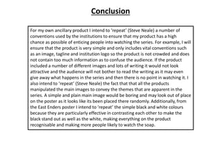 Conclusion
For my own ancillary product I intend to ‘repeat’ (Steve Neale) a number of
conventions used by the institutions to ensure that my product has a high
chance as possible of enticing people into watching the series. For example, I will
ensure that the product is very simple and only includes vital conventions such
as an image, tagline and institution logo so the product is not crowded and does
not contain too much information as to confuse the audience. If the product
included a number of different images and lots of writing it would not look
attractive and the audience will not bother to read the writing as it may even
give away what happens in the series and then there is no point in watching it. I
also intend to ‘repeat’ (Steve Neale) the fact that that all the products
manipulated the main images to convey the themes that are apparent in the
series. A simple and plain main image would be boring and may look out of place
on the poster as it looks like its been placed there randomly. Additionally, from
the East Enders poster I intend to ‘repeat’ the simple black and white colours
because they are particularly effective in contrasting each other to make the
black stand out as well as the white, making everything on the product
recognisable and making more people likely to watch the soap.
 