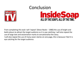 Conclusion
From completing this task I will ‘repeat’ (Steve Neale – 1980) the use of bright and
bold colours to attract the target audience as it is eye-catching. I will also repeat the
use of large text and exclamation marks to sensationalise the story.
I will also repeat the use of many cover stories on one page, this is because I feel it is
eye catching for the target audience.
 