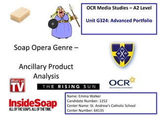 Soap Opera Genre –
Ancillary Product
Analysis
Name: Emma Walker
Candidate Number: 1252
Center Name: St. Andrew’s Catholic School
Center Number: 64135
OCR Media Studies – A2 Level
Unit G324: Advanced Portfolio
 