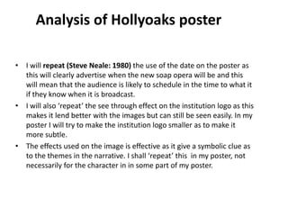 • I will repeat (Steve Neale: 1980) the use of the date on the poster as
this will clearly advertise when the new soap opera will be and this
will mean that the audience is likely to schedule in the time to what it
if they know when it is broadcast.
• I will also ‘repeat’ the see through effect on the institution logo as this
makes it lend better with the images but can still be seen easily. In my
poster I will try to make the institution logo smaller as to make it
more subtle.
• The effects used on the image is effective as it give a symbolic clue as
to the themes in the narrative. I shall ‘repeat’ this in my poster, not
necessarily for the character in in some part of my poster.
Analysis of Hollyoaks poster
 
