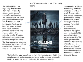 The main image is a low
angle long shot of all the
characters but is mostly
focused on the centrally
frames female character.
This connotes that she is the
protagonist in the narrative
and that she is the lead
investigator. The low angle
connotes power and this
could mean that she is a
powerful figure or that this
murder case involves
powerful people. The dark
colours connote that the tale
will involve negative themes.
The tagline is written in
handwriting font style
and looks to written in
chalk. This connotes
that one the characters
themselves is writing
this to warn off the
investigators of this
murder. The verbal
code is very
threatening and
connotes that s great
many secretes shall be
unravelled in the
narrative tale. The ‘the
investigation returns ‘
connotes that the main
character has been
given a new piece of
evidence and that this
will unravel the plot of
the second season of
this serial dramaThe institution logo is small and at the bottom, this denotes that it does
not obstruct the main content and that the audience could potentially
not know about the production house, this connotes modesty.
This is for inspiration but is not a soap
opera
The date is written in bold, this
elevates the importance of this
date and encourages the
audience to watch at this time.
 