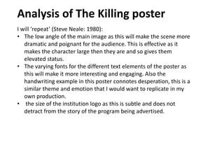 Analysis of The Killing poster
I will ‘repeat’ (Steve Neale: 1980):
• The low angle of the main image as this will make the scene more
dramatic and poignant for the audience. This is effective as it
makes the character large then they are and so gives them
elevated status.
• The varying fonts for the different text elements of the poster as
this will make it more interesting and engaging. Also the
handwriting example in this poster connotes desperation, this is a
similar theme and emotion that I would want to replicate in my
own production.
• the size of the institution logo as this is subtle and does not
detract from the story of the program being advertised.
 