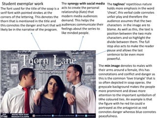 The taglines’ repetitious nature
holds more emphasis in the word
‘cheat’, this verbal code connotes
unfair play and therefore the
audience assumes that the two
characters in the image are to
blame. As well as this, the text is
position between the two male
characters and so highlight the
divide between them. The full
stop also acts to make the reader
pause and allows the last
sentence to be even more
powerful.
Student exemplar work
The min image denotes to males with
their arms around a female, this has
connotations and conflict and danger as
this is the common ‘love triangle’ that is
so often depicted in soap operas. the
greyscale background makes the people
more prominent and draws more
attention to the important symbolism of
t4he coloured ties. An example is that
the figure with he red tie could e
portrayed as the antagonist as red
connotes danger whereas blue connotes
peacefulness.
The font used for the title of the soap is a
serif font with pointed strokes at the
corners of the lettering. This denotes the
thorn that is mentioned in the title and
this connotes the danger and hurt that will
likely be in the narrative of the program.
The synergy with social media
acts to create the personal
relationship (Katz) that
modern media audiences
demand. This helps the
audiences communicate their
feelings about the series to
like minded people.
 