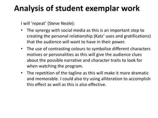 Analysis of student exemplar work
I will ‘repeat’ (Steve Neale):
• The synergy with social media as this is an important step to
creating the personal relationship (Katz’ uses and gratifications)
that the audience will want to have in their power.
• The use of contrasting colours to symbolise different characters
motives or personalities as this will give the audience clues
about the possible narrative and character traits to look for
when watching the program.
• The repetition of the tagline as this will make it more dramatic
and memorable. I could also try using alliteration to accomplish
this effect as well as this is also effective.
 