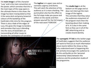 the main image is of the character
‘Lucy’ and is the main convention on
the poster, which connotes that this is
the main topic of the soap opera is
the ultimate theme in the show. the
image has been manipulated so that
it the same dark and grainy brownish
colours of the backdrop of the
EastEnders title intro for the program.
There is also a fade of the edges of
Lucy, this gives the image no borders
and connotes that Lucy is blending
into the story of EastEnders an
transcending all other issues to
become the centrepiece of narrative.
The tagline is in upper case and so
connotes urgency and drama.
This will catch the attention of the
audience as it is more shocking. The
punctuation also has this effect as
the full stops make you pause and
reflect on the words and then
prepare yourself for the full impact
of the next word ‘FOREVER.’
The synergetic ‘#’ link to the twitter page
of EastEnders suggests that the audience
will want to find out as much information
about events before the show so they
fully understand want is happening this
link actively encourages the audience to
do this and builds on the ‘personal
relationship’ (Katz) between the
audience and the production studio of
the programme.
The studio logo is at the
bottom on the page and so
dose not interrupt the main
image of the tagline.
This connotes that they value
the audiences enjoyment of
the program more then the
boosting about their making
of it. It is also in the same
font as they use in all of the
BBC advertising and so
creates brand identity.
 